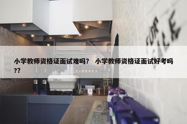 小学教师资格证面试难吗？ 小学教师资格证面试好考吗?？