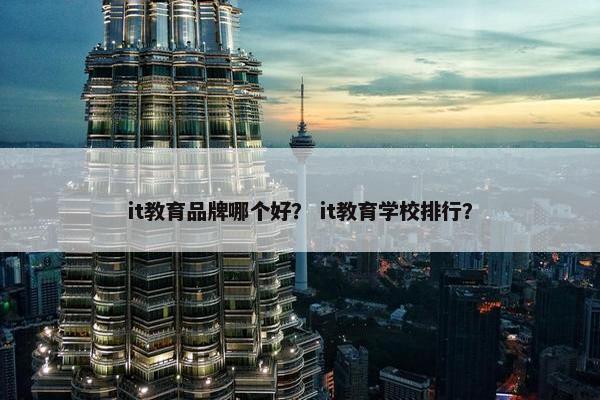 it教育品牌哪个好？ it教育学校排行？