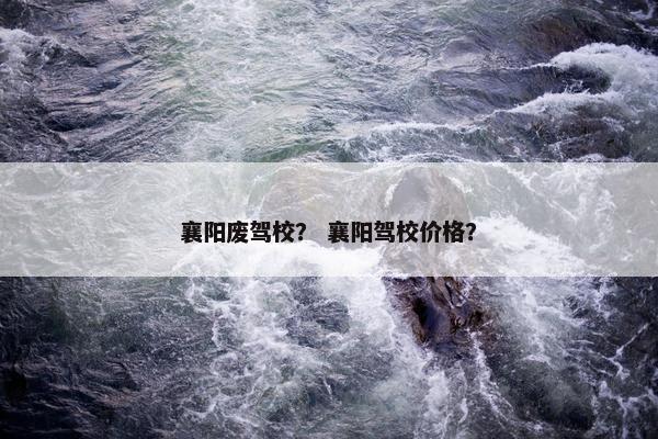 襄阳废驾校？ 襄阳驾校价格？