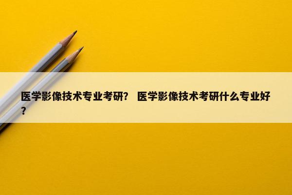 医学影像技术专业考研？ 医学影像技术考研什么专业好？