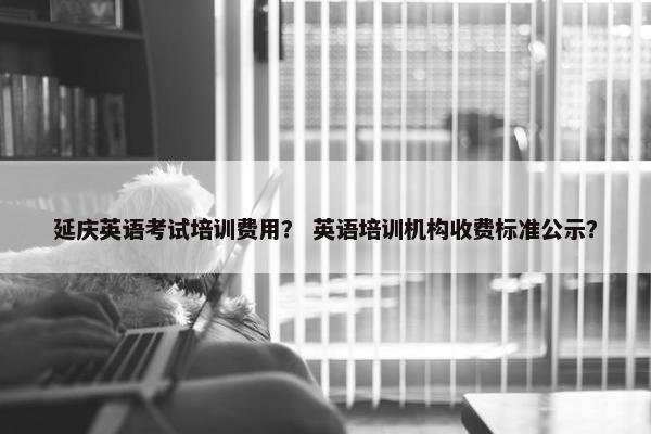 延庆英语考试培训费用？ 英语培训机构收费标准公示？