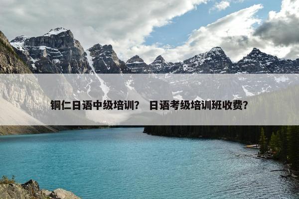 铜仁日语中级培训？ 日语考级培训班收费？