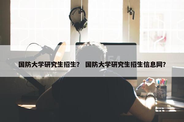 国防大学研究生招生？ 国防大学研究生招生信息网？