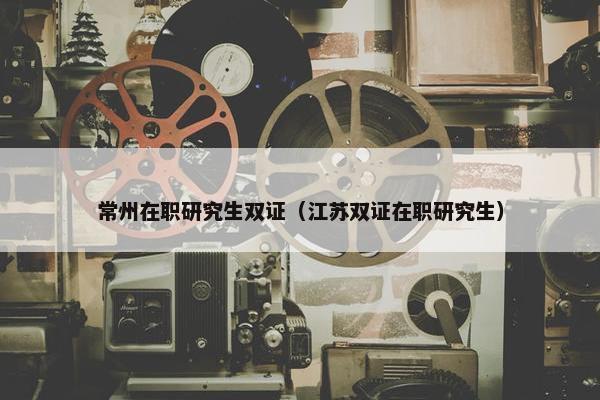 常州在职研究生双证（江苏双证在职研究生）
