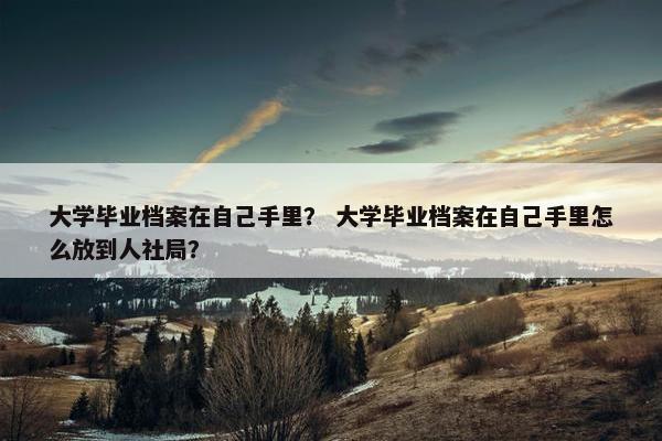 大学毕业档案在自己手里？ 大学毕业档案在自己手里怎么放到人社局？