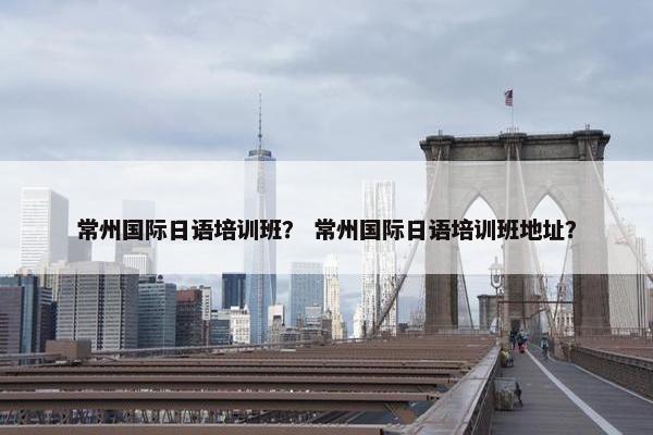 常州国际日语培训班？ 常州国际日语培训班地址？