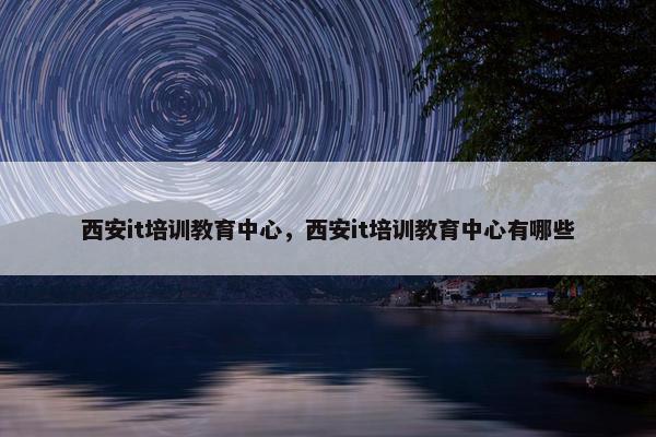 西安it培训教育中心，西安it培训教育中心有哪些