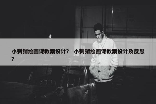 小刺猬绘画课教案设计？ 小刺猬绘画课教案设计及反思？