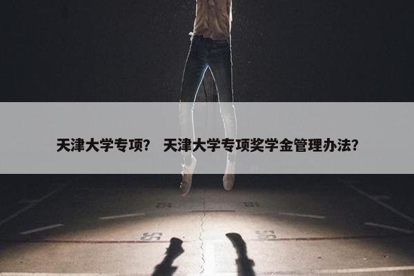天津大学专项？ 天津大学专项奖学金管理办法？