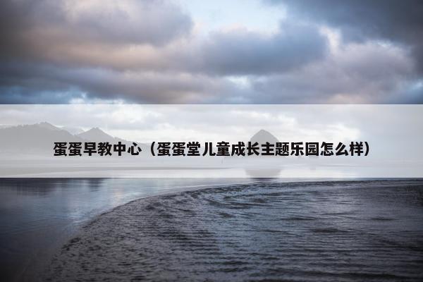 蛋蛋早教中心（蛋蛋堂儿童成长主题乐园怎么样）
