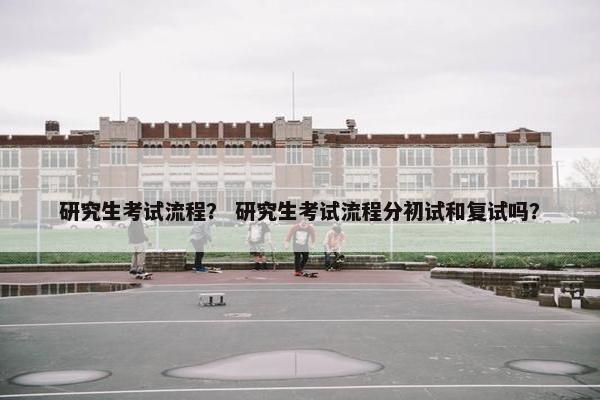 研究生考试流程？ 研究生考试流程分初试和复试吗？