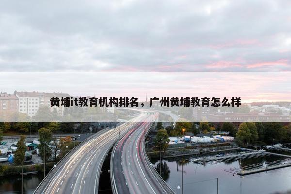 黄埔it教育机构排名,广州黄埔教育怎么样