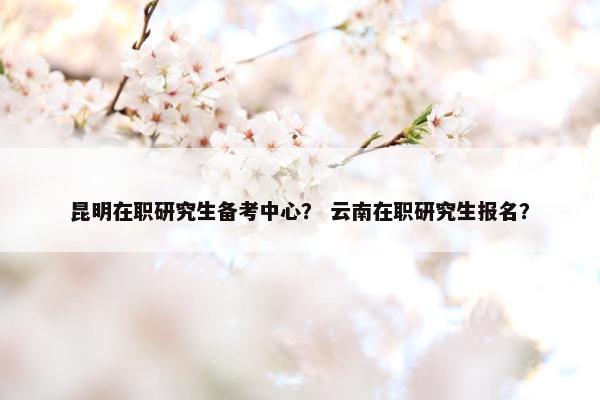 昆明在职研究生备考中心? 云南在职研究生报名?