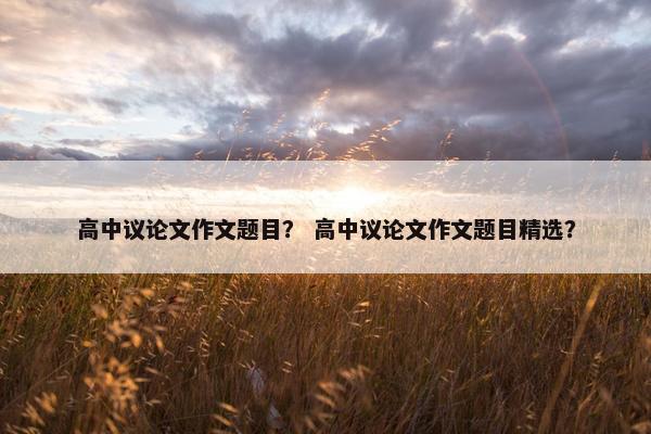高中议论文作文题目? 高中议论文作文题目精选?