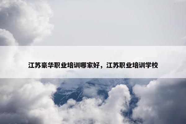 江苏豪华职业培训哪家好,江苏职业培训学校 江苏豪华职业培训哪家好,江苏职业培训学校