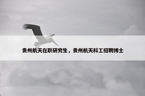 贵州航天在职研究生,贵州航天科工招聘博士