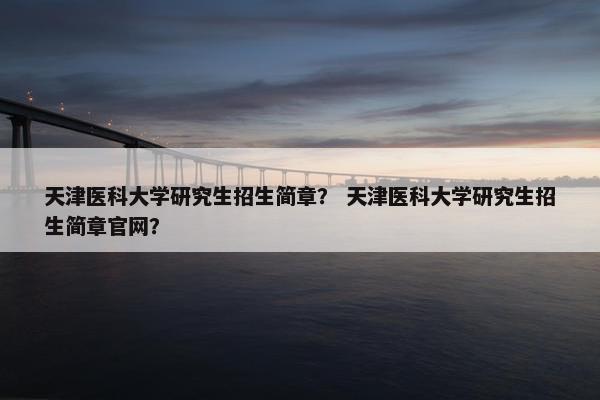 天津医科大学研究生招生简章? 天津医科大学研究生招生简章官网?