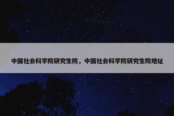 中国社会科学院研究生院,中国社会科学院研究生院地址