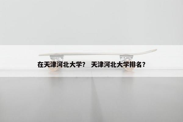 在天津河北大学? 天津河北大学排名?