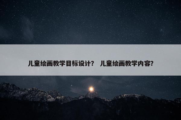 儿童绘画教学目标设计? 儿童绘画教学内容?