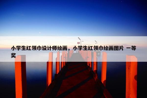 小学生红领巾设计师绘画,小学生红领巾绘画图片 一等奖