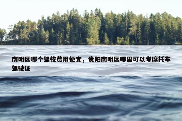 南明区哪个驾校费用便宜,贵阳南明区哪里可以考摩托车驾驶证