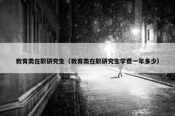 教育类在职研究生(教育类在职研究生学费一年多少)