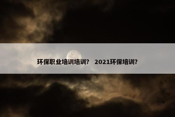 环保职业培训培训? 2021环保培训?