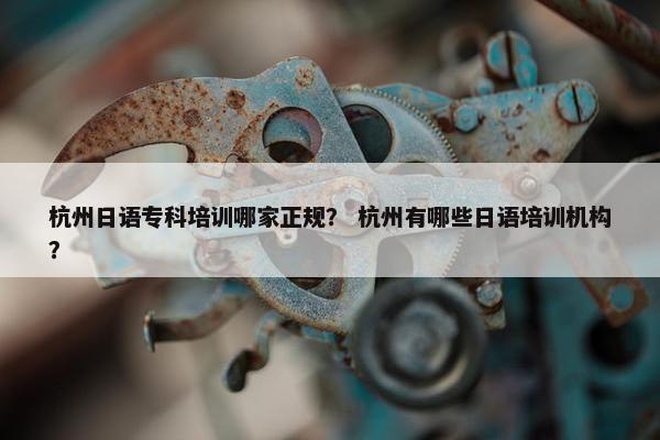 杭州日语专科培训哪家正规? 杭州有哪些日语培训机构?