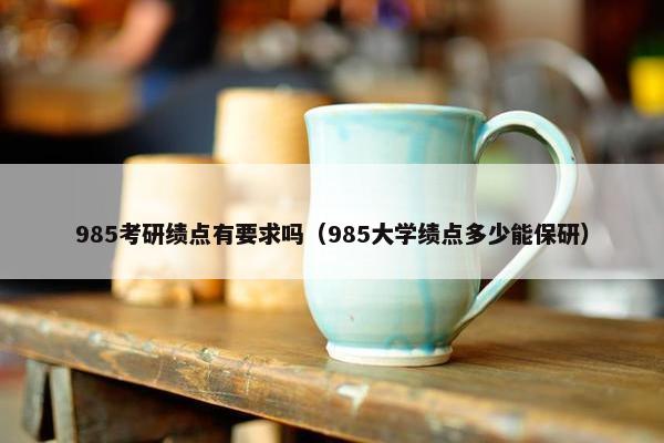 985考研绩点有要求吗(985大学绩点多少能保研)