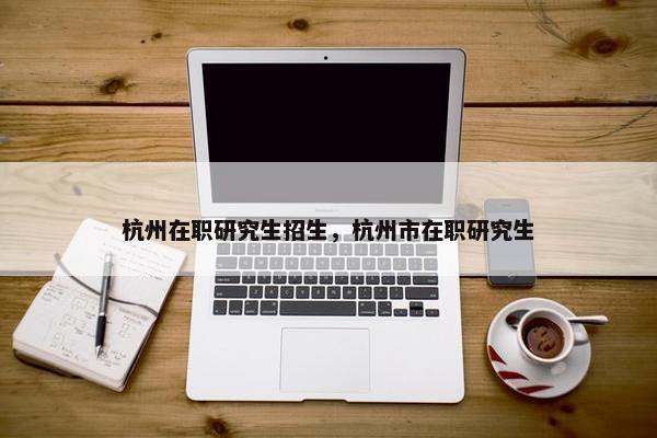 杭州在职研究生招生,杭州市在职研究生
