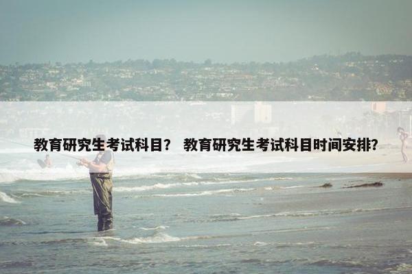 教育研究生考试科目? 教育研究生考试科目时间安排?