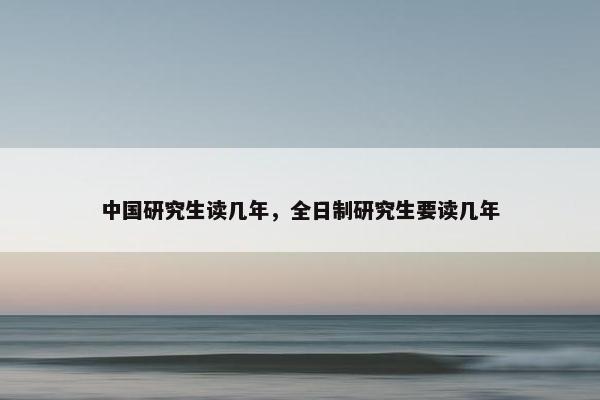 中国研究生读几年,全日制研究生要读几年