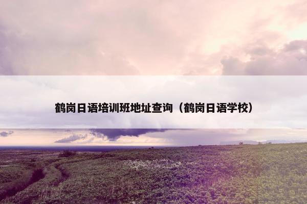 鹤岗日语培训班地址查询(鹤岗日语学校)