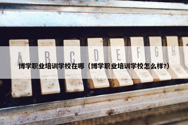 博学职业培训学校在哪(博学职业培训学校怎么样?)