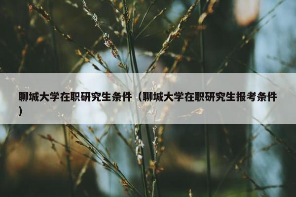 聊城大学在职研究生条件(聊城大学在职研究生报考条件)