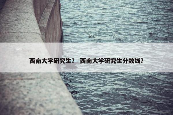 西南大学研究生? 西南大学研究生分数线?