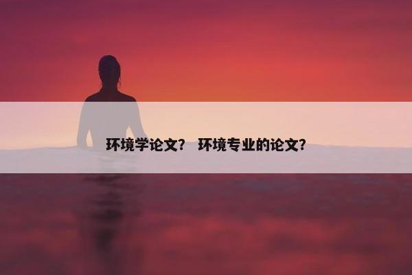 环境学论文? 环境专业的论文? 环境学论文? 环境专业的论文?
