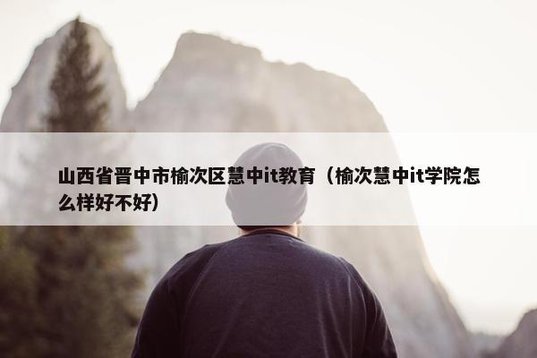 山西省晋中市榆次区慧中it教育(榆次慧中it学院怎么样好不好)