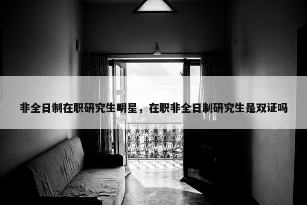 非全日制在职研究生明星,在职非全日制研究生是双证吗