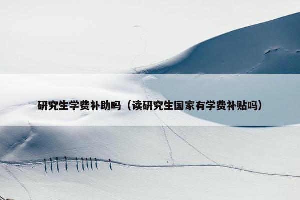 研究生学费补助吗(读研究生国家有学费补贴吗)