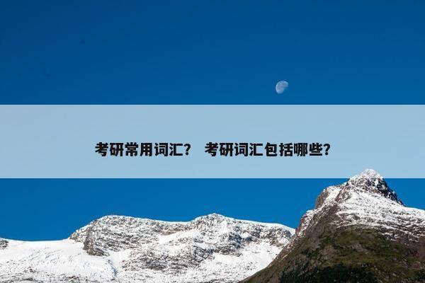 考研常用词汇? 考研词汇包括哪些? 考研常用词汇? 考研词汇包括哪些?