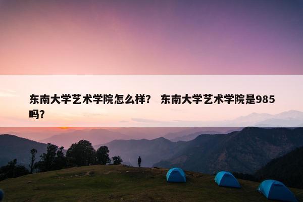 东南大学艺术学院怎么样? 东南大学艺术学院是985吗?