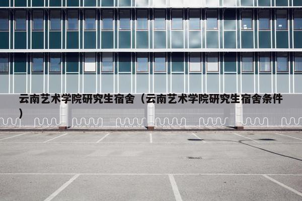 云南艺术学院研究生宿舍（云南艺术学院研究生宿舍条件）