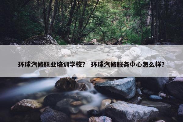 环球汽修职业培训学校? 环球汽修服务中心怎么样?