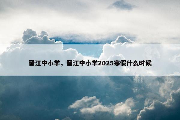 晋江中小学,晋江中小学2025寒假什么时候