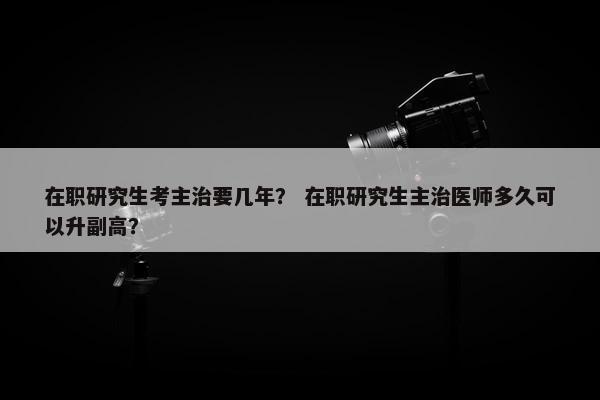 在职研究生考主治要几年? 在职研究生主治医师多久可以升副高? 在职研究生考主治要几年? 在职研究生主治医师多久可以升副高?