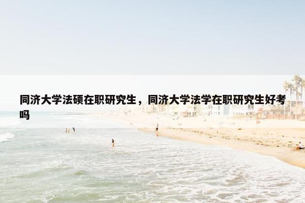 同济大学法硕在职研究生,同济大学法学在职研究生好考吗