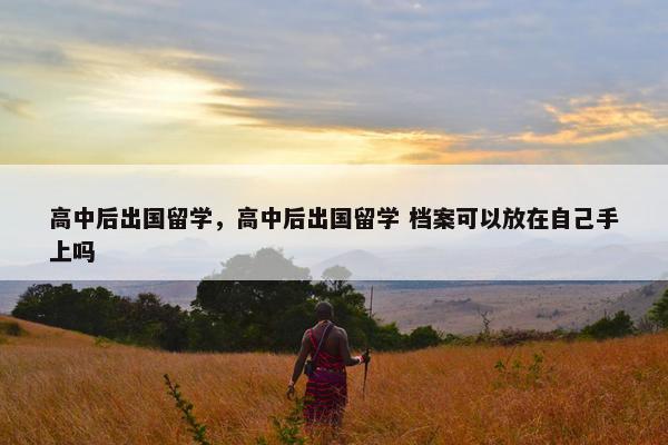 高中后出国留学,高中后出国留学 档案可以放在自己手上吗