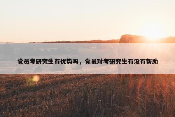 党员考研究生有优势吗,党员对考研究生有没有帮助